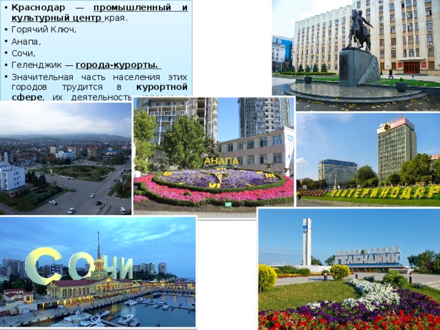 Краснодар — промышленный и культурный центр края. Горячий Ключ, Анапа, Сочи, Геленджик — города-курорты. Значительная часть населения этих городов трудится в курортной сфере , их деятельность связана с обеспечением отдыха всех приезжающих . 