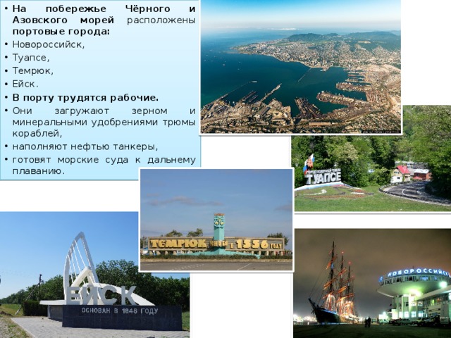 На побережье Чёрного и Азовского морей расположены портовые города: Новороссийск, Туапсе, Темрюк, Ейск. В порту трудятся рабочие. Они загружают зерном и минеральными удобрениями трюмы кораблей, наполняют нефтью танкеры, готовят морские суда к дальнему плаванию. 