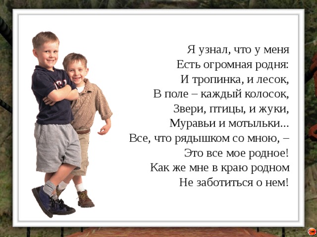 Я узнал, что у меня  Есть огромная родня:  И тропинка, и лесок,  В поле – каждый колосок,  Звери, птицы, и жуки,  Муравьи и мотыльки...  Все, что рядышком со мною, –  Это все мое родное!  Как же мне в краю родном  Не заботиться о нем! 