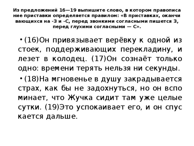 Из пред­ло­же­ний 16—19 вы­пи­ши­те слово, в ко­то­ром пра­во­пи­са­ние при­став­ки опре­де­ля­ет­ся пра­ви­лом: «В при­став­ках, окан­чи­ва­ю­щих­ся на -З и -С, перед звон­ки­ми со­глас­ны­ми пи­шет­ся З, перед глу­хи­ми со­глас­ны­ми — С». (16)Он при­вя­зы­ва­ет верёвку к одной из стоек, под­дер­жи­ва­ю­щих пе­ре­кла­ди­ну, и лезет в ко­ло­дец. (17)Он сознаёт толь­ко одно: вре­ме­ни те­рять нель­зя ни се­кун­ды. (18)На мгно­ве­нье в душу за­кра­ды­ва­ет­ся страх, как бы не за­дох­нуть­ся, но он вспо­ми­на­ет, что Жучка сидит там уже целые сутки. (19)Это успо­ка­и­ва­ет его, и он спус­ка­ет­ся даль­ше. 