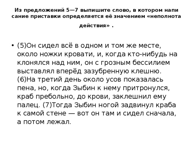 Из пред­ло­же­ний 5—7 вы­пи­ши­те слово, в ко­то­ром на­пи­са­ние при­став­ки опре­де­ля­ет­ся её  зна­че­ни­ем «не­пол­но­та дей­ствия» . (5)Он сидел всё в одном и том же месте, около ножки кро­ва­ти, и, когда кто-ни­будь на­кло­нял­ся над ним, он с гроз­ным бес­си­ли­ем вы­став­лял вперёд за­зуб­рен­ную клеш­ню. (6)На тре­тий день около усов по­ка­за­лась пена, но, когда Зыбин к нему при­тро­нул­ся, краб пре­боль­но, до крови, за­клеш­нил ему палец. (7)Тогда Зыбин ногой за­дви­нул краба к самой стене — вот он там и сидел сна­ча­ла, а потом лежал.  