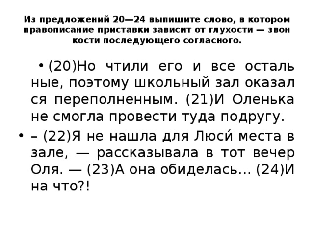 Из пред­ло­же­ний 20—24 вы­пи­ши­те слово, в ко­то­ром пра­во­пи­са­ние при­став­ки за­ви­сит от глу­хо­сти — звон­ко­сти по­сле­ду­ю­ще­го со­глас­но­го.   (20)Но чтили его и все осталь­ные, по­это­му школь­ный зал ока­зал­ся пе­ре­пол­нен­ным. (21)И Олень­ка не смог­ла про­ве­сти туда по­дру­гу. – (22)Я не нашла для Люси́ места в зале, — рас­ска­зы­ва­ла в тот вечер Оля. — (23)А она оби­де­лась... (24)И на что?!  