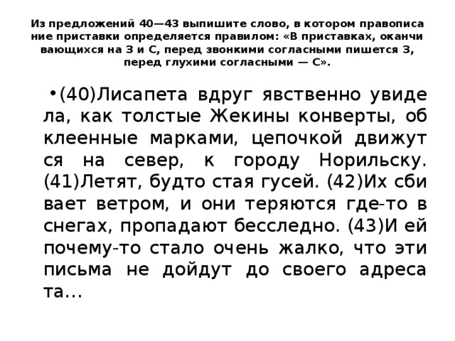 Из пред­ло­же­ний 40—43 вы­пи­ши­те слово, в ко­то­ром пра­во­пи­са­ние при­став­ки опре­де­ля­ет­ся пра­ви­лом: «В при­став­ках, окан­чи­ва­ю­щих­ся на З и С, перед звон­ки­ми со­глас­ны­ми пи­шет­ся З, перед глу­хи­ми со­глас­ны­ми — С». (40)Ли­са­пе­та вдруг яв­ствен­но уви­де­ла, как тол­стые Же­ки­ны кон­вер­ты, об­кле­ен­ные мар­ка­ми, це­поч­кой дви­жут­ся на север, к го­ро­ду Но­риль­ску. (41)Летят, будто стая гусей. (42)Их сби­ва­ет вет­ром, и они те­ря­ют­ся где-то в сне­гах, про­па­да­ют бес­след­но. (43)И ей по­че­му-то стало очень жалко, что эти пись­ма не дой­дут до сво­е­го ад­ре­са­та… 