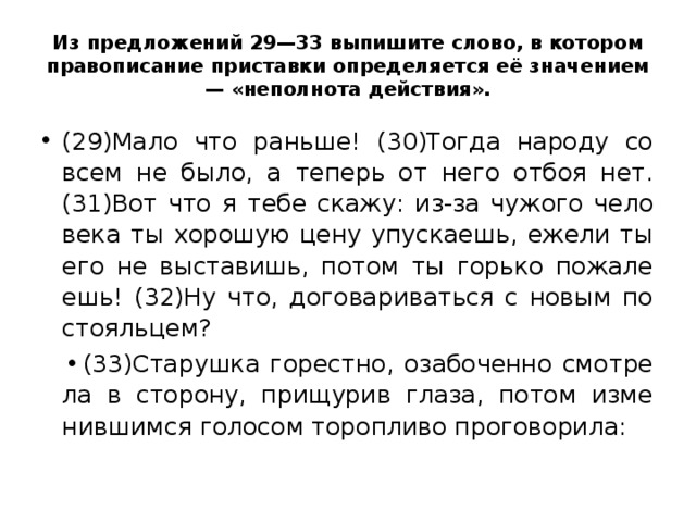 Из пред­ло­же­ний 29—33 вы­пи­ши­те слово, в ко­то­ром пра­во­пи­са­ние при­став­ки опре­де­ля­ет­ся её зна­че­ни­ем — «не­пол­но­та дей­ствия». (29)Мало что рань­ше! (30)Тогда на­ро­ду со­всем не было, а те­перь от него отбоя нет. (31)Вот что я тебе скажу: из-за чу­жо­го че­ло­ве­ка ты хо­ро­шую цену упус­ка­ешь, ежели ты его не вы­ста­вишь, потом ты горь­ко по­жа­ле­ешь! (32)Ну что, до­го­ва­ри­вать­ся с новым по­сто­яль­цем? (33)Ста­руш­ка го­рест­но, оза­бо­чен­но смот­ре­ла в сто­ро­ну, при­щу­рив глаза, потом из­ме­нив­шим­ся го­ло­сом то­роп­ли­во про­го­во­ри­ла: 