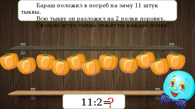 Бараш положил в погреб на зиму 11 штук тыквы. Всю тыкву он разложил на 2 полки поровну. Сколько штук тыквы лежит на каждой полке? ? 11:2= 