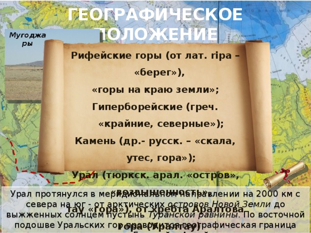 ГЕОГРАФИЧЕСКОЕ ПОЛОЖЕНИЕ Мугоджары Рифейские горы (от лат. ripa – «берег»), «горы на краю земли»; Гиперборейские (греч. «крайние, северные»); Камень (др.- русск. – «скала, утес, гора»); Урал (тюркск. арал. «остров», «возвышенность», тау «гора»), от хребта Аралтова гора (Уралтау) Урал протянулся в меридиональном направлении на 2000 км с севера на юг - от арктических островов Новой Земли до выжженных солнцем пустынь Туранской равнины . По восточной подошве Уральских гор проводится географическая граница между Европой и Азией 