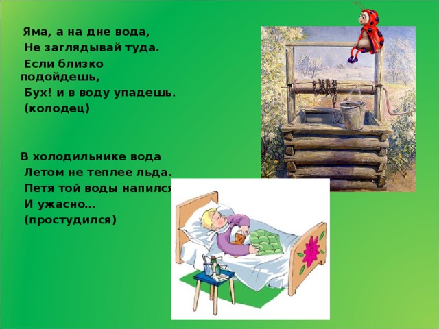  Яма, а на дне вода,  Не заглядывай туда.  Если близко подойдешь,  Бух! и в воду упадешь.  (колодец)   В холодильнике вода  Летом не теплее льда.  Петя той воды напился  И ужасно…  (простудился)   