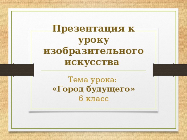 Презентация к уроку изобразительного искусства Тема урока: «Город будущего» 6 класс 