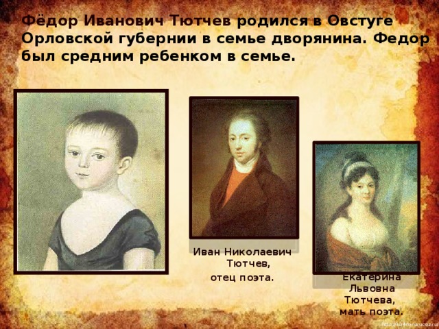 Фёдор Иванович Тютчев родился в Овстуге Орловской губернии в семье дворянина. Федор был средним ребенком в семье. Иван Николаевич Тютчев, отец поэта. Екатерина Львовна Тютчева,  мать поэта. 