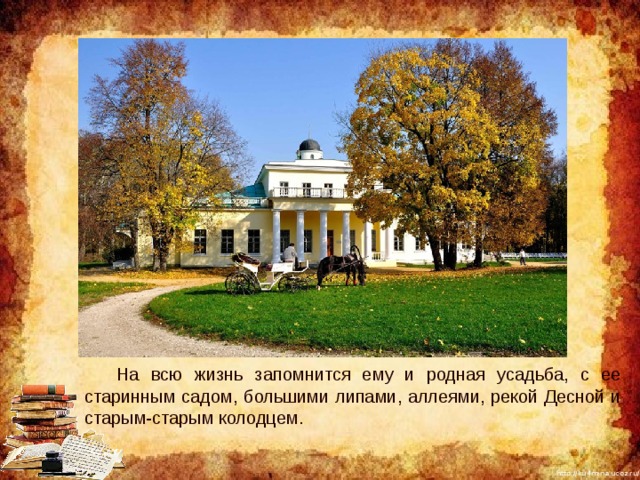  На всю жизнь запомнится ему и родная усадьба, с ее старинным садом, большими липами, аллеями, рекой Десной и старым-старым колодцем. 