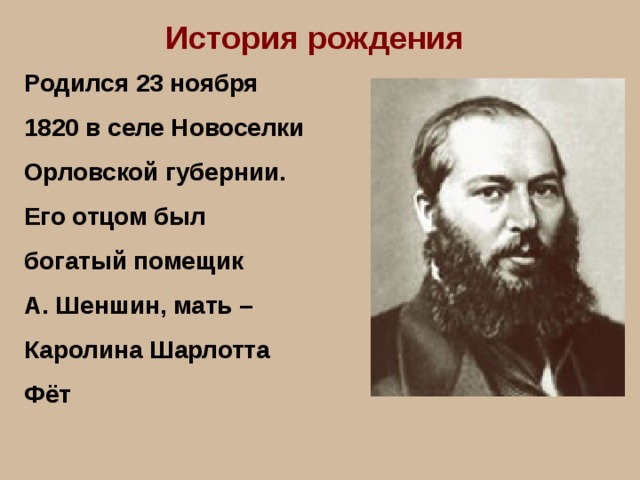 История рождения Родился 23 ноября 1820 в селе Новоселки Орловской губернии. Его отцом был богатый помещик А. Шеншин, мать – Каролина Шарлотта Фёт 