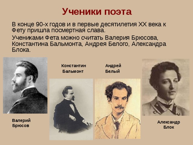 Ученики поэта В конце 90-х годов и в первые десятилетия XX века к Фету пришла посмертная слава. Учениками Фета можно считать Валерия Брюсова, Константина Бальмонта, Андрея Белого, Александра Блока. Константин Бальмонт  Андрей Белый  Валерий Брюсов Александр Блок 