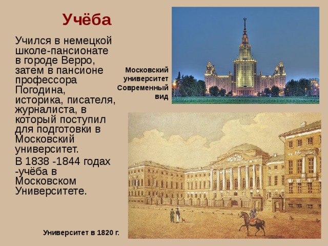 Учёба Учился в немецкой школе-пансионате в городе Верро, затем в пансионе профессора Погодина, историка, писателя, журналиста, в который поступил для подготовки в Московский университет. В 1838 -1844 годах -учёба в Московском Университете. Московский университет Современный вид Университет в 1820 г. 