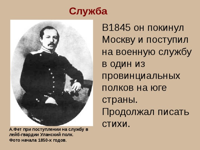 Служба В1845 он покинул Москву и поступил на военную службу в один из провинциальных полков на юге страны. Продолжал писать стихи. А.Фет при поступлении на службу в лейб-гвардии Уланский полк. Фото начала 1850-х годов. 