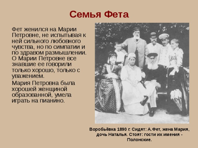 Семья Фета Фет женился на Марии Петровне, не испытывая к ней сильного любовного чувства, но по симпатии и по здравом размышлении. О Марии Петровне все знавшие ее говорили только хорошо, только с уважением. Мария Петровна была хорошей женщиной образованной, умела играть на пианино.   Воробьёвка 1890 г. Сидят: А.Фет, жена Мария, дочь Наталья. Стоят: гости их имения - Полонские. 