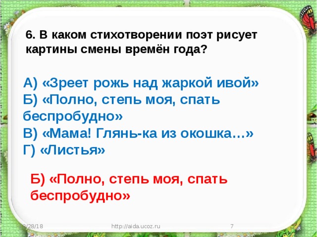 6. В каком стихотворении поэт рисует картины смены времён года? А) «Зреет рожь над жаркой ивой» Б) «Полно, степь моя, спать беспробудно» В) «Мама! Глянь-ка из окошка…» Г) «Листья» Б) «Полно, степь моя, спать беспробудно» 10/28/18 http://aida.ucoz.ru  