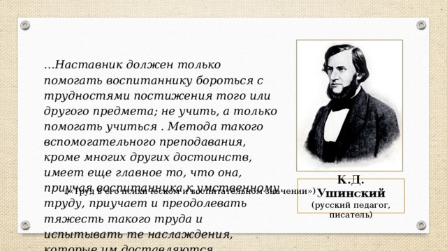 … Наставник должен только помогать воспитаннику бороться с трудностями постижения того или другого предмета; не учить, а только помогать учиться . Метода такого вспомогательного преподавания, кроме многих других достоинств, имеет еще главное то, что она, приучая воспитанника к умственному труду, приучает и преодолевать тяжесть такого труда и испытывать те наслаждения, которые им доставляются. К.Д. Ушинский (русский педагог, писатель) («Труд в его психическом и воспитательном значении») 