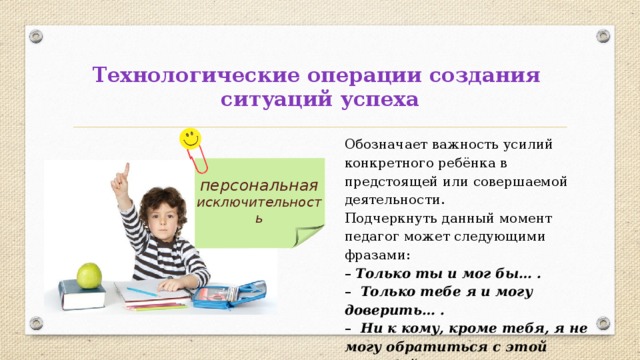 Технологические операции создания  ситуаций успеха Обозначает важность усилий конкретного ребёнка в предстоящей или совершаемой деятельности. Подчеркнуть данный момент педагог может следующими фразами: –  Только ты и мог бы… . – Только тебе я и могу доверить… . – Ни к кому, кроме тебя, я не могу обратиться с этой просьбой… . персональная исключительность 