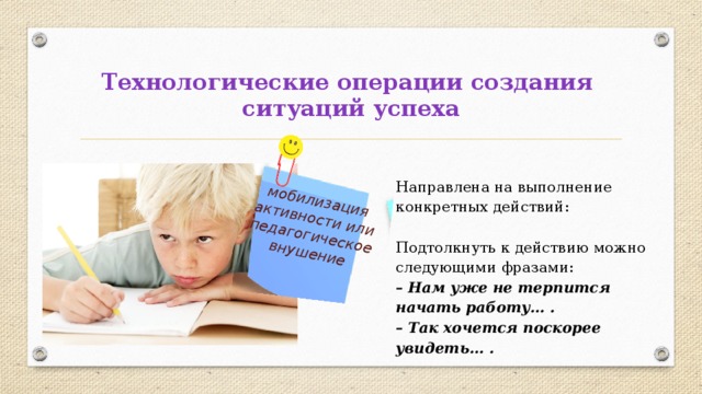 мобилизация активности или педагогическое внушение Технологические операции создания  ситуаций успеха Направлена на выполнение конкретных действий: Подтолкнуть к действию можно следующими фразами: – Нам уже не терпится начать работу… . – Так хочется поскорее увидеть… . 