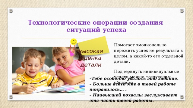 Технологические операции создания  ситуаций успеха Помогает эмоционально пережить успех не результата в целом, а какой-то его отдельной детали. Подчеркнуть индивидуальные успехи можно следующим образом: высокая оценка детали – Тебе особенно удалось это задание. – Больше всего мне в твоей работе понравилось… .  – Наивысшей похвалы заслуживает эта часть твоей работы. 