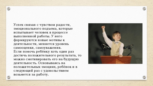 Успех связан с чувством радости, эмоционального подъема, которые испытывает человек в процессе выполненной работы. У него формируются новые мотивы к деятельности, меняется уровень самооценки, самоуважения. Если помочь ребёнку хоть один раз достичь положительного результата, то можно смотивировать его на будущую деятельность. Основываясь на положительных эмоциях, ребёнок и в следующий раз с удовольствием возьмется за работу. 
