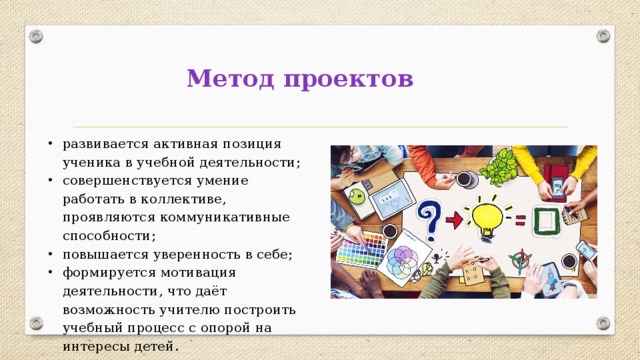 Метод проектов развивается активная позиция ученика в учебной деятельности; совершенствуется умение работать в коллективе, проявляются коммуникативные способности; повышается уверенность в себе; формируется мотивация деятельности, что даёт возможность учителю построить учебный процесс с опорой на интересы детей. 