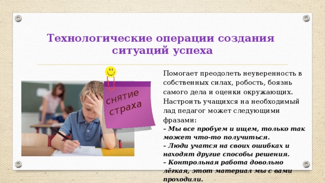 снятие страха Технологические операции создания  ситуаций успеха Помогает преодолеть неуверенность в собственных силах, робость, боязнь самого дела и оценки окружающих. Настроить учащихся на необходимый лад педагог может следующими фразами: – Мы все пробуем и ищем, только так может что-то получиться. – Люди учатся на своих ошибках и находят другие способы решения. – Контрольная работа довольно лёгкая, этот материал мы с вами проходили. 