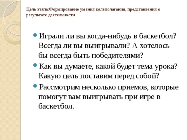 Цель этапа:Формирование умения целеполагания, представления о результате деятельности Играли ли вы когда-нибудь в баскетбол? Всегда ли вы выигрывали? А хотелось бы всегда быть победителями? Как вы думаете, какой будет тема урока? Какую цель поставим перед собой?  Рассмотрим несколько приемов, которые помогут вам выигрывать при игре в баскетбол. 