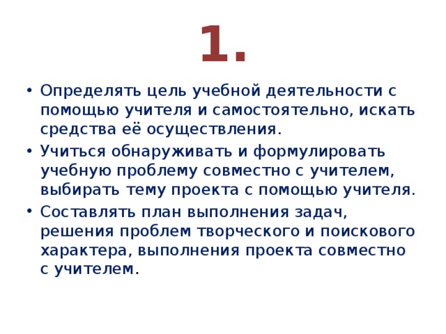 1. Определять цель учебной деятельности с помощью учителя и самостоятельно, искать средства её осуществления. Учиться обнаруживать и формулировать учебную проблему совместно с учителем, выбирать тему проекта с помощью учителя. Составлять план выполнения задач, решения проблем творческого и поискового характера, выполнения проекта совместно с учителем . 