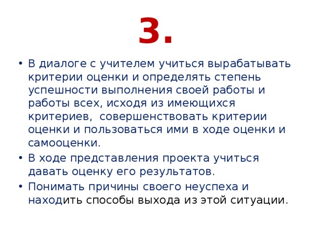 3. В диалоге с учителем учиться вырабатывать критерии оценки и определять степень успешности выполнения своей работы и работы всех, исходя из имеющихся критериев, совершенствовать критерии оценки и пользоваться ими в ходе оценки и самооценки. В ходе представления проекта учиться давать оценку его результатов. Понимать причины своего неуспеха и наход ить способы выхода из этой ситуации. 