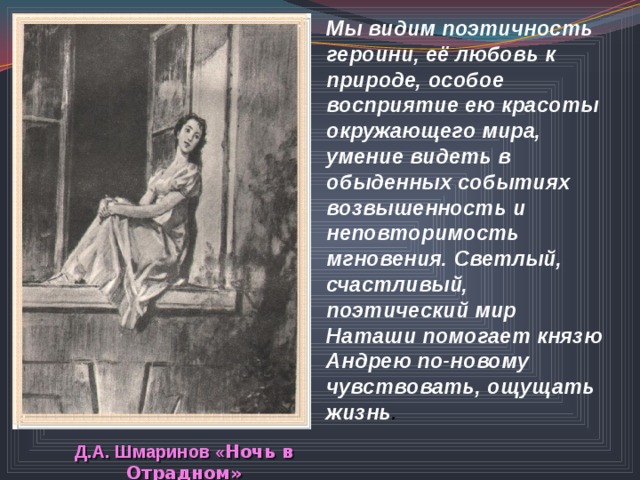 Мы видим поэтичность героини, её любовь к природе, особое восприятие ею красоты окружающего мира, умение видеть в обыденных событиях возвышенность и неповторимость мгновения. Светлый, счастливый, поэтический мир Наташи помогает князю Андрею по-новому чувствовать, ощущать жизнь . Д.А. Шмаринов « Ночь в Отрадном» 
