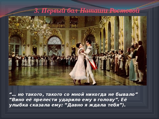 3. Первый бал Наташи Ростовой  “… но такого, такого со мной никогда не бывало” “ Вино её прелести ударило ему в голову”. Её улыбка сказала ему: “Давно я ждала тебя”). 