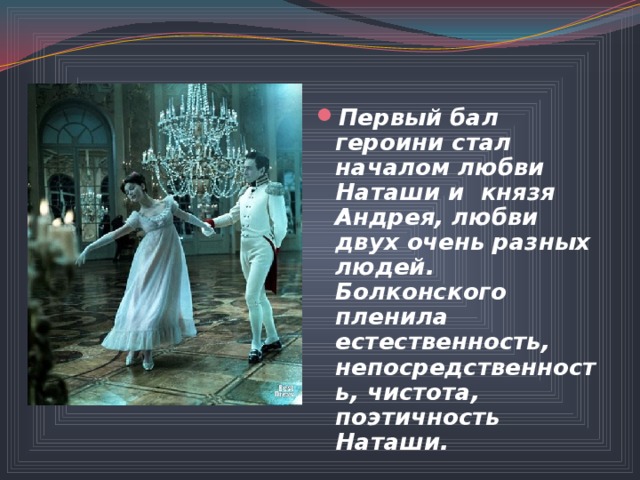 Первый бал героини стал началом любви Наташи и князя Андрея, любви двух очень разных людей. Болконского пленила естественность, непосредственность, чистота, поэтичность Наташи.  