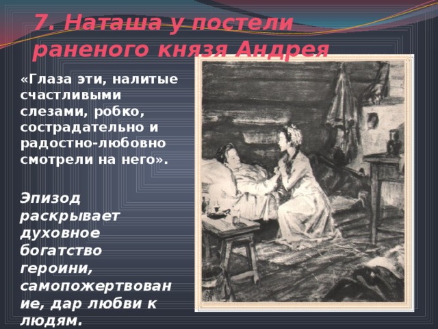 7. Наташа у постели раненого князя Андрея «Глаза эти, налитые счастливыми слезами, робко, сострадательно и радостно-любовно смотрели на него».  Эпизод раскрывает духовное богатство героини, самопожертвование, дар любви к людям. 