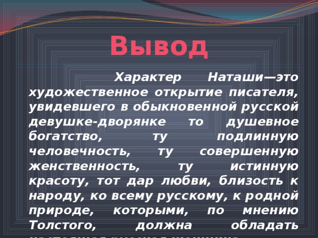 Вывод  Характер Наташи—это художественное открытие писателя, увидевшего в обыкновенной русской девушке-дворянке то душевное богатство, ту подлинную человечность, ту совершенную женственность, ту истинную красоту, тот дар любви, близость к народу, ко всему русскому, к родной природе, которыми, по мнению Толстого, должна обладать настоящая русская женщина. 
