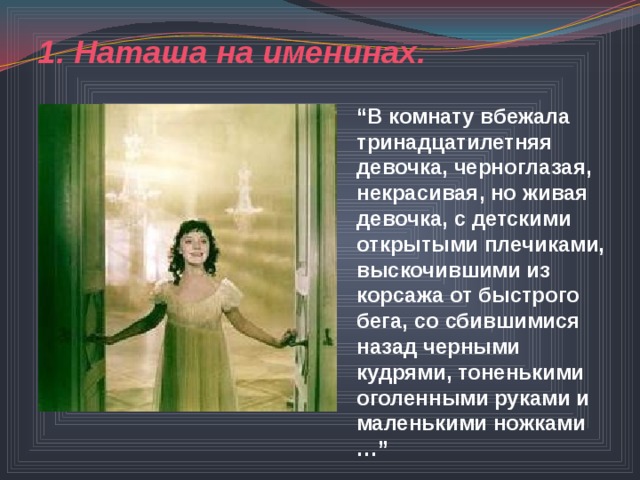 1. Наташа на именинах.  “ В комнату вбежала тринадцатилетняя девочка, черноглазая, некрасивая, но живая девочка, с детскими открытыми плечиками, выскочившими из корсажа от быстрого бега, со сбившимися назад черными кудрями, тоненькими оголенными руками и маленькими ножками …” “ 