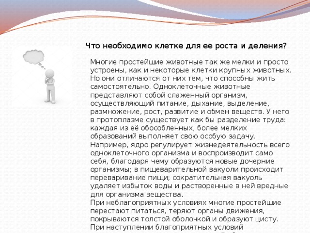 Что необходимо клетке для ее роста и деления? Многие простейшие животные так же мелки и просто устроены, как и некоторые клетки крупных животных. Но они отличаются от них тем, что способны жить самостоятельно. Одноклеточные животные представляют собой слаженный организм, осуществляющий питание, дыхание, выделение, размножение, рост, развитие и обмен веществ. У него в протоплазме существует как бы разделение труда: каждая из её обособленных, более мелких образований выполняет свою особую задачу.  Например, ядро регулирует жизнедеятельность всего одноклеточного организма и воспроизводит само себя, благодаря чему образуются новые дочерние организмы; в пищеварительной вакуоли происходит переваривание пищи; сократительная вакуоль удаляет избыток воды и растворенные в ней вредные для организма вещества.  При неблагоприятных условиях многие простейшие перестают питаться, теряют органы движения, покрываются толстой оболочкой и образуют цисту. При наступлении благоприятных условий одноклеточные принимают прежний облик. 