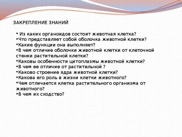 ЗАКРЕПЛЕНИЕ ЗНАНИЙ  Из каких органоидов состоит животная клетка? Что представляет собой оболочка животной клетки? Какие функции она выполняет? В чем отличие оболочки животной клетки от клеточной стенки растительной клетки? Каковы особенности цитоплазмы животной клетки? В чем ее отличие от растительной ? Каково строение ядра животной клетки? Какова его роль в жизни клетки животного? Чем отличается клетка растительного организма от животного? В чем их сходство? 