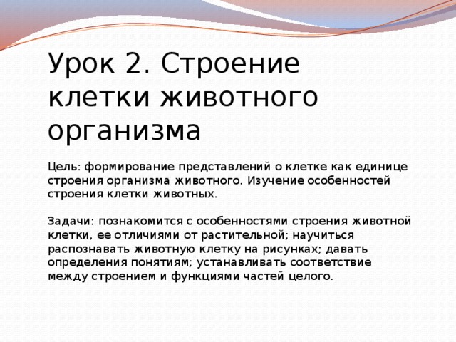 Урок 2. Строение клетки животного организма Цель: формирование представлений о клетке как единице строения организма животного. Изучение особенностей строения клетки животных. Задачи: познакомится с особенностями строения животной клетки, ее отличиями от растительной; научиться распознавать животную клетку на рисунках; давать определения понятиям; устанавливать соответствие между строением и функциями частей целого. 