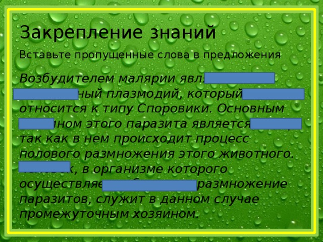 Закрепление знаний Вставьте пропущенные слова в предложения Возбудителем малярии является малярийный плазмодий, который относится к типу Споровики. Основным хозяином этого паразита является комар, так как в нем происходит процесс полового размножения этого животного. Человек, в организме которого осуществляется бесполое размножение паразитов, служит в данном случае промежуточным хозяином. 