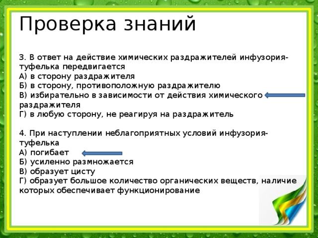 Проверка знаний 3. В ответ на действие химических раздражителей инфузория-туфелька передвигается А) в сторону раздражителя Б) в сторону, противоположную раздражителю В) избирательно в зависимости от действия химического раздражителя Г) в любую сторону, не реагируя на раздражитель 4. При наступлении неблагоприятных условий инфузория-туфелька А) погибает Б) усиленно размножается В) образует цисту Г) образует большое количество органических веществ, наличие которых обеспечивает функционирование 