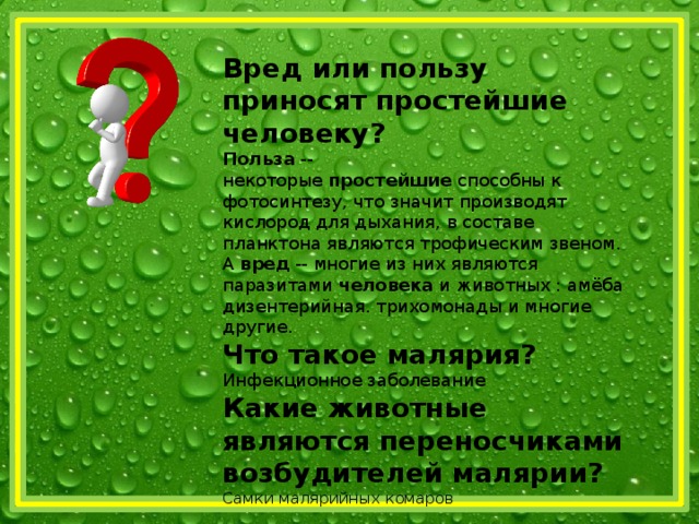 Вред или пользу приносят простейшие человеку? Польза  -- некоторые  простейшие  способны к фотосинтезу, что значит производят кислород для дыхания, в составе планктона являются трофическим звеном. А  вред  -- многие из них являются паразитами  человека  и животных : амёба дизентерийная. трихомонады и многие другие. Что такое малярия? Инфекционное заболевание Какие животные являются переносчиками возбудителей малярии? Самки малярийных комаров 