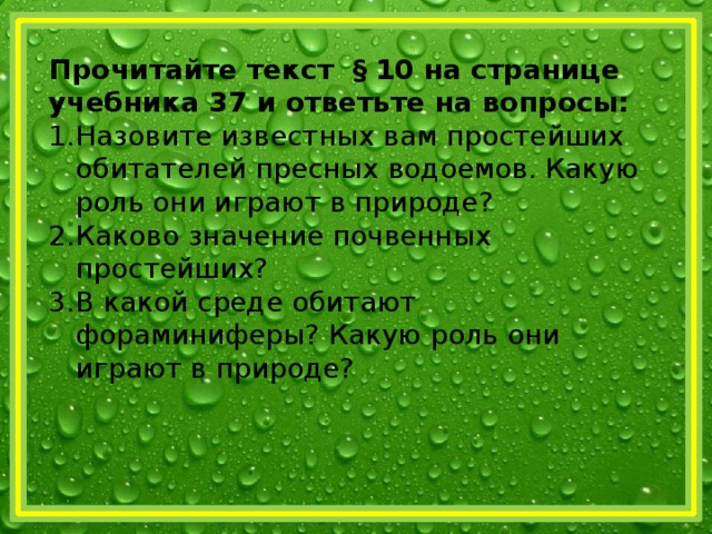 Прочитайте текст § 10 на странице учебника 37 и ответьте на вопросы: Назовите известных вам простейших обитателей пресных водоемов. Какую роль они играют в природе? Каково значение почвенных простейших? В какой среде обитают фораминиферы? Какую роль они играют в природе? 