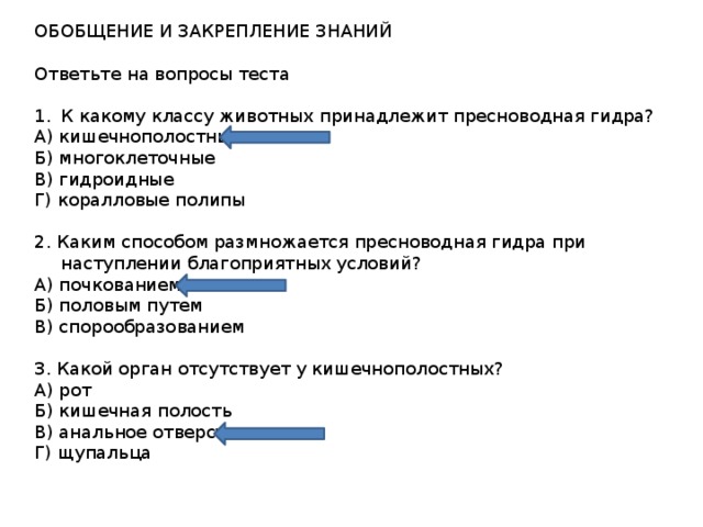 ОБОБЩЕНИЕ И ЗАКРЕПЛЕНИЕ ЗНАНИЙ Ответьте на вопросы теста К какому классу животных принадлежит пресноводная гидра? А) кишечнополостные Б) многоклеточные В) гидроидные Г) коралловые полипы 2. Каким способом размножается пресноводная гидра при наступлении благоприятных условий? А) почкованием Б) половым путем В) спорообразованием 3. Какой орган отсутствует у кишечнополостных? А) рот Б) кишечная полость В) анальное отверстие Г) щупальца 