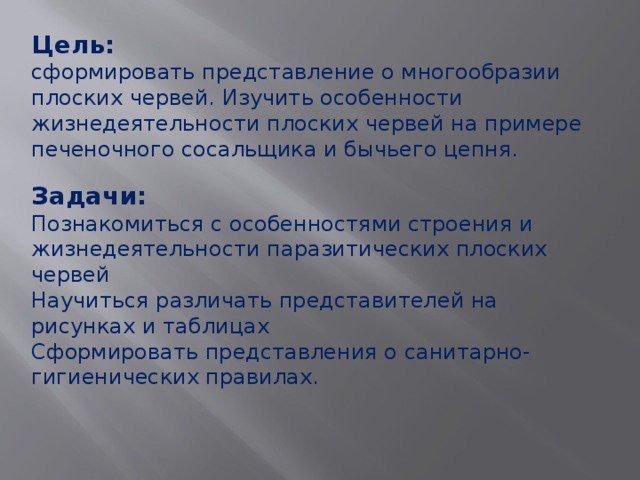 Цель:  сформировать представление о многообразии плоских червей. Изучить особенности жизнедеятельности плоских червей на примере печеночного сосальщика и бычьего цепня. Задачи: Познакомиться с особенностями строения и жизнедеятельности паразитических плоских червей Научиться различать представителей на рисунках и таблицах Сформировать представления о санитарно-гигиенических правилах. 