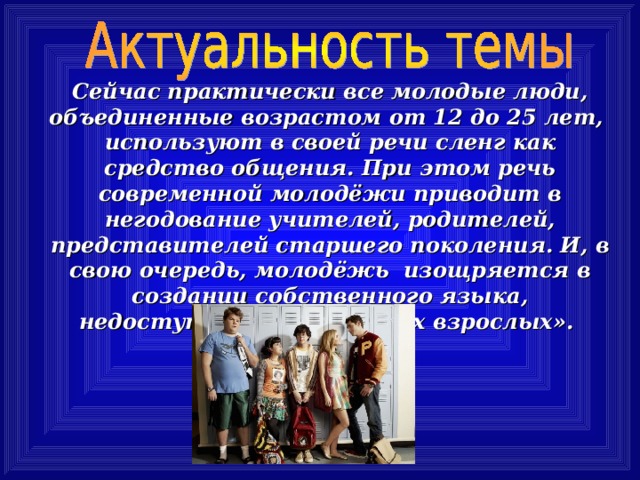 Сейчас практически все молодые люди, объединенные возрастом от 12 до 25 лет,  используют в своей речи сленг как средство общения. При этом речь современной молодёжи приводит в негодование учителей, родителей, представителей старшего поколения. И, в свою очередь, молодёжь изощряется в создании собственного языка, недоступного для «нудных взрослых». 
