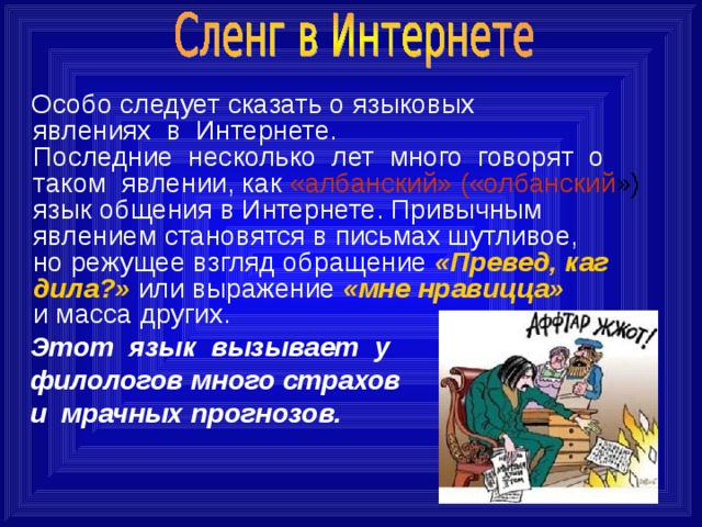  Особо следует сказать о языковых явлениях  в  Интернете. Последние  несколько  лет  много  говорят  о таком  явлении, как «албанский» («олбанский ») язык общения в Интернете. Привычным явлением становятся в письмах шутливое, но режущее взгляд обращение «Превед, каг дила?» или выражение «мне нравицца» и масса других.  Этот  язык  вызывает  у    филологов много страхов    и  мрачных прогнозов.  