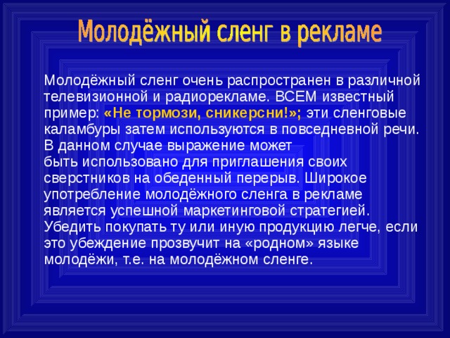  Молодёжный сленг очень распространен в различной  телевизионной и радиорекламе. ВСЕМ известный пример: «Не тормози, сникерсни!»; эти сленговые каламбуры затем используются в повседневной речи. В данном случае выражение может  быть использовано для приглашения своих сверстников на обеденный перерыв. Широкое употребление молодёжного сленга в рекламе является успешной маркетинговой стратегией. Убедить покупать ту или иную продукцию легче, если это убеждение прозвучит на «родном» языке молодёжи, т.е. на молодёжном сленге. 