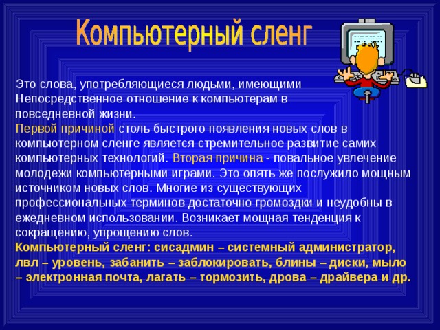 Это слова, употребляющиеся людьми, имеющими Непосредственное отношение к компьютерам в повседневной жизни. Первой причиной столь быстрого появления новых слов в компьютерном сленге является стремительное развитие самих компьютерных технологий. Вторая причина - повальное увлечение молодежи компьютерными играми. Это опять же послужило мощным источником новых слов. Многие из существующих профессиональных терминов достаточно громоздки и неудобны в ежедневном использовании. Возникает мощная тенденция к сокращению, упрощению слов. Компьютерный сленг: сисадмин – системный администратор, лвл – уровень, забанить – заблокировать, блины – диски, мыло – электронная почта, лагать – тормозить, дрова – драйвера и др. 