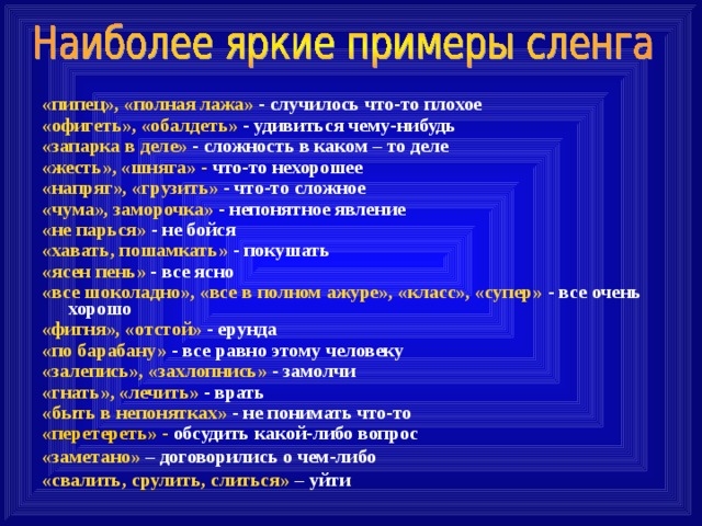 «пипец», «полная лажа» - случилось что-то плохое «офигеть», «обалдеть» - удивиться чему-нибудь «запарка в деле» - сложность в каком – то деле «жесть», «шняга» - что-то нехорошее «напряг», «грузить» - что-то сложное «чума», заморочка» - непонятное явление «не парься» - не бойся «хавать, пошамкать» - покушать «ясен пень» - все ясно «все шоколадно», «все в полном ажуре», «класс», «супер» - все очень хорошо «фигня», «отстой» - ерунда «по барабану» - все равно этому человеку «залепись», «захлопнись» - замолчи «гнать», «лечить» - врать «быть в непонятках» - не понимать что-то «перетереть» - обсудить какой-либо вопрос «заметано» – договорились о чем-либо «свалить, срулить, слиться» – уйти  